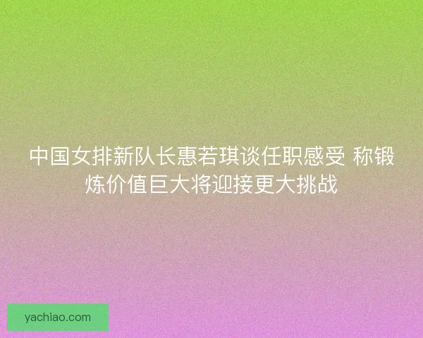 中国女排新队长惠若琪谈任职感受 称锻炼价值巨大将迎接更大挑战